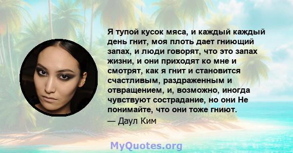 Я тупой кусок мяса, и каждый каждый день гнит, моя плоть дает гниющий запах, и люди говорят, что это запах жизни, и они приходят ко мне и смотрят, как я гнит и становится счастливым, раздраженным и отвращением, и,