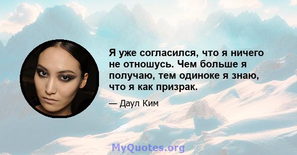 Я уже согласился, что я ничего не отношусь. Чем больше я получаю, тем одиноке я знаю, что я как призрак.