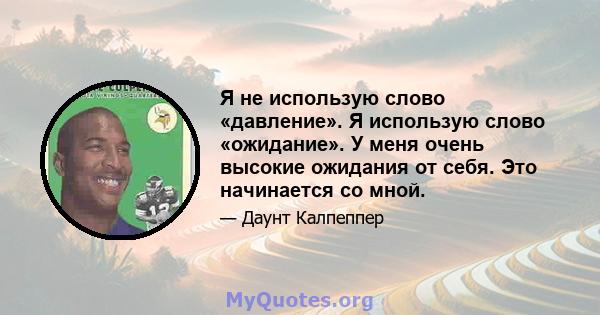 Я не использую слово «давление». Я использую слово «ожидание». У меня очень высокие ожидания от себя. Это начинается со мной.