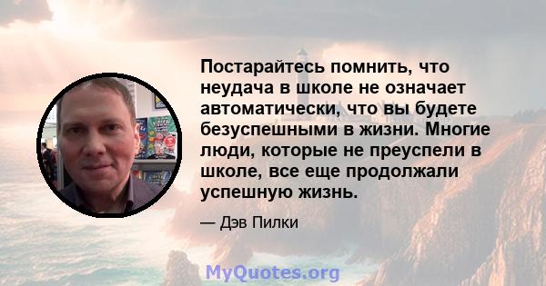 Постарайтесь помнить, что неудача в школе не означает автоматически, что вы будете безуспешными в жизни. Многие люди, которые не преуспели в школе, все еще продолжали успешную жизнь.