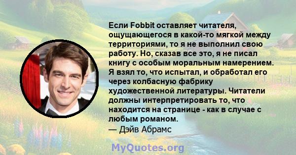 Если Fobbit оставляет читателя, ощущающегося в какой-то мягкой между территориями, то я не выполнил свою работу. Но, сказав все это, я не писал книгу с особым моральным намерением. Я взял то, что испытал, и обработал