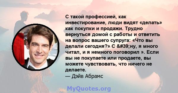 С такой профессией, как инвестирование, люди видят «делать» как покупки и продажи. Трудно вернуться домой с работы и ответить на вопрос вашего супруга: «Что вы делали сегодня?» С 'ну, я много читал, и я немного