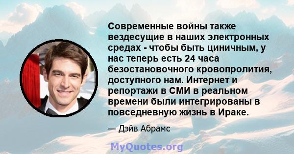 Современные войны также вездесущие в наших электронных средах - чтобы быть циничным, у нас теперь есть 24 часа безостановочного кровопролития, доступного нам. Интернет и репортажи в СМИ в реальном времени были