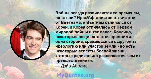 Войны всегда развиваются со временем, не так ли? Ирак/Афганистан отличается от Вьетнама, и Вьетнам отличался от Кореи, и Корея отличалась от Первой мировой войны и так далее. Конечно, некоторые вещи остаются прежними -