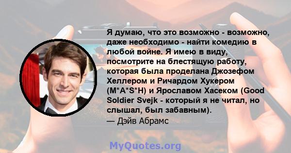 Я думаю, что это возможно - возможно, даже необходимо - найти комедию в любой войне. Я имею в виду, посмотрите на блестящую работу, которая была проделана Джозефом Хеллером и Ричардом Хукером (M*A*S*H) и Ярославом