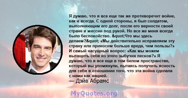 Я думаю, что я все еще так же противоречит войне, как и всегда. С одной стороны, я был солдатом, выполняющим его долг, после его верности своей стране и миссии под рукой. Но все же меня всегда было беспокойство.