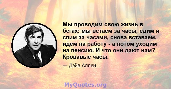 Мы проводим свою жизнь в бегах: мы встаем за часы, едим и спим за часами, снова вставаем, идем на работу - а потом уходим на пенсию. И что они дают нам? Кровавые часы.