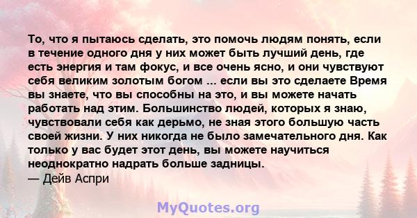 То, что я пытаюсь сделать, это помочь людям понять, если в течение одного дня у них может быть лучший день, где есть энергия и там фокус, и все очень ясно, и они чувствуют себя великим золотым богом ... если вы это