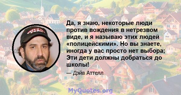 Да, я знаю, некоторые люди против вождения в нетрезвом виде, и я называю этих людей «полицейскими». Но вы знаете, иногда у вас просто нет выбора; Эти дети должны добраться до школы!