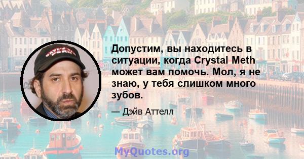 Допустим, вы находитесь в ситуации, когда Crystal Meth может вам помочь. Мол, я не знаю, у тебя слишком много зубов.