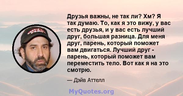 Друзья важны, не так ли? Хм? Я так думаю. То, как я это вижу, у вас есть друзья, и у вас есть лучший друг, большая разница. Для меня друг, парень, который поможет вам двигаться. Лучший друг - парень, который поможет вам 