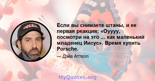 Если вы снимаете штаны, и ее первая реакция: «Оуууу, посмотри на это ... как маленький младенец Иисус». Время купить Porsche.