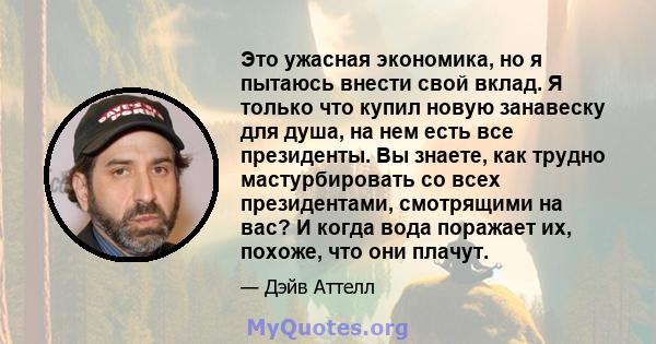 Это ужасная экономика, но я пытаюсь внести свой вклад. Я только что купил новую занавеску для душа, на нем есть все президенты. Вы знаете, как трудно мастурбировать со всех президентами, смотрящими на вас? И когда вода