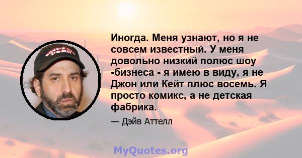 Иногда. Меня узнают, но я не совсем известный. У меня довольно низкий полюс шоу -бизнеса - я имею в виду, я не Джон или Кейт плюс восемь. Я просто комикс, а не детская фабрика.