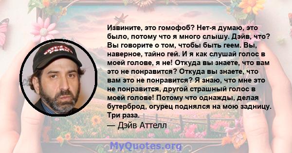 Извините, это гомофоб? Нет-я думаю, это было, потому что я много слышу. Дэйв, что? Вы говорите о том, чтобы быть геем. Вы, наверное, тайно гей. И я как слушай голос в моей голове, я не! Откуда вы знаете, что вам это не