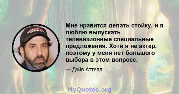 Мне нравится делать стойку, и я люблю выпускать телевизионные специальные предложения. Хотя я не актер, поэтому у меня нет большого выбора в этом вопросе.