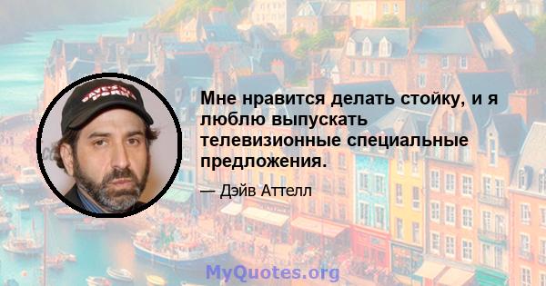 Мне нравится делать стойку, и я люблю выпускать телевизионные специальные предложения.