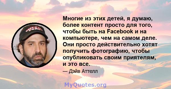 Многие из этих детей, я думаю, более контент просто для того, чтобы быть на Facebook и на компьютере, чем на самом деле. Они просто действительно хотят получить фотографию, чтобы опубликовать своим приятелям, и это все.