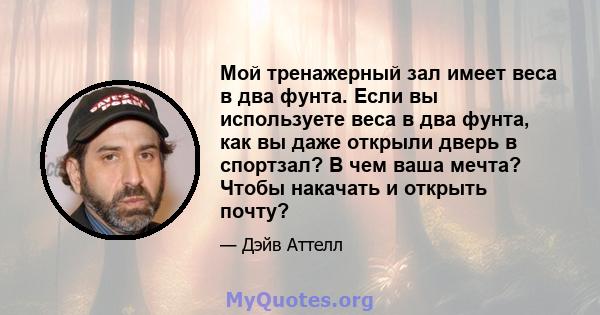 Мой тренажерный зал имеет веса в два фунта. Если вы используете веса в два фунта, как вы даже открыли дверь в спортзал? В чем ваша мечта? Чтобы накачать и открыть почту?