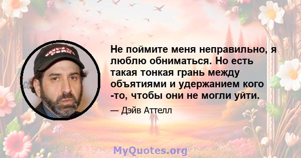 Не поймите меня неправильно, я люблю обниматься. Но есть такая тонкая грань между объятиями и удержанием кого -то, чтобы они не могли уйти.