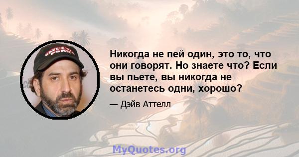 Никогда не пей один, это то, что они говорят. Но знаете что? Если вы пьете, вы никогда не останетесь одни, хорошо?