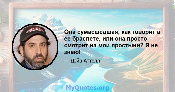 Она сумасшедшая, как говорит в ее браслете, или она просто смотрит на мои простыни? Я не знаю!