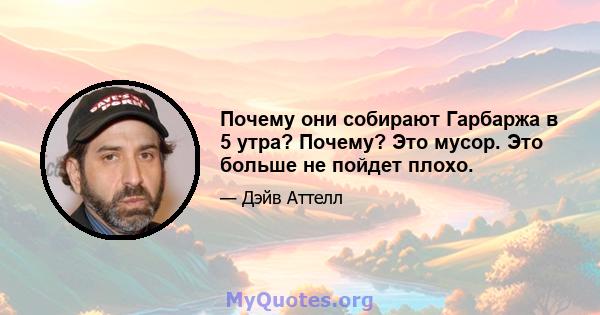 Почему они собирают Гарбаржа в 5 утра? Почему? Это мусор. Это больше не пойдет плохо.