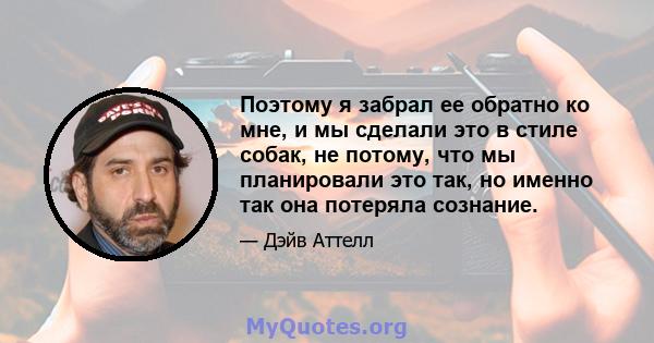 Поэтому я забрал ее обратно ко мне, и мы сделали это в стиле собак, не потому, что мы планировали это так, но именно так она потеряла сознание.