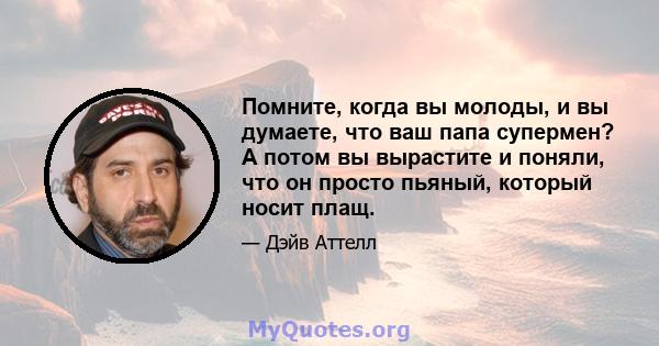 Помните, когда вы молоды, и вы думаете, что ваш папа супермен? А потом вы вырастите и поняли, что он просто пьяный, который носит плащ.