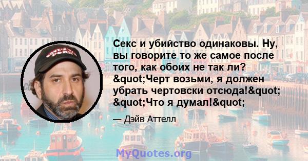 Секс и убийство одинаковы. Ну, вы говорите то же самое после того, как обоих не так ли? "Черт возьми, я должен убрать чертовски отсюда!" "Что я думал!"