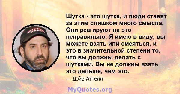 Шутка - это шутка, и люди ставят за этим слишком много смысла. Они реагируют на это неправильно. Я имею в виду, вы можете взять или смеяться, и это в значительной степени то, что вы должны делать с шутками. Вы не должны 