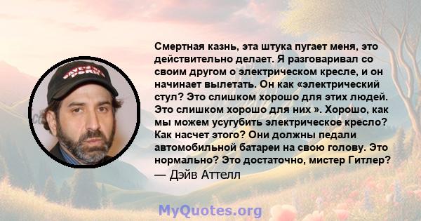 Смертная казнь, эта штука пугает меня, это действительно делает. Я разговаривал со своим другом о электрическом кресле, и он начинает вылетать. Он как «электрический стул? Это слишком хорошо для этих людей. Это слишком