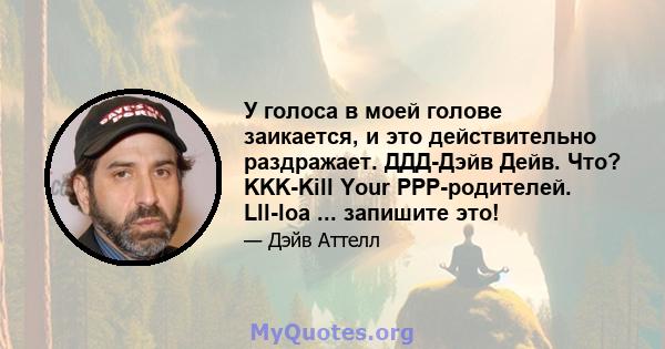 У голоса в моей голове заикается, и это действительно раздражает. ДДД-Дэйв Дейв. Что? KKK-Kill Your PPP-родителей. Lll-loa ... запишите это!