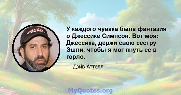 У каждого чувака была фантазия о Джессике Симпсон. Вот моя: Джессика, держи свою сестру Эшли, чтобы я мог пнуть ее в горло.