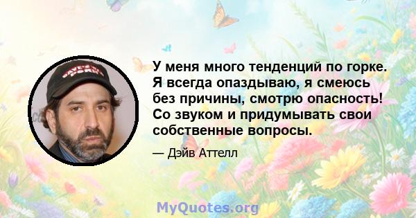 У меня много тенденций по горке. Я всегда опаздываю, я смеюсь без причины, смотрю опасность! Со звуком и придумывать свои собственные вопросы.