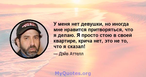 У меня нет девушки, но иногда мне нравится притворяться, что я делаю. Я просто стою в своей квартире, крича нет, это не то, что я сказал!