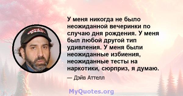 У меня никогда не было неожиданной вечеринки по случаю дня рождения. У меня был любой другой тип удивления. У меня были неожиданные избиения, неожиданные тесты на наркотики, сюрприз, я думаю.