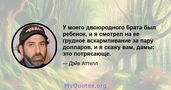 У моего двоюродного брата был ребенок, и я смотрел на ее грудное вскармливание за пару долларов, и я скажу вам, дамы: это потрясающе.