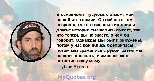 В основном я тусуюсь с отцом, мой папа был в армии. Он сейчас в том возрасте, где его военные истории и другие истории смешались вместе, так что теперь вы не знаете, о чем он говорит. Однажды мы были окружены, потом у