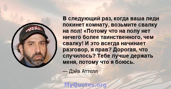 В следующий раз, когда ваша леди покинет комнату, возьмите свалку на пол! «Потому что на полу нет ничего более таинственного, чем свалку! И это всегда начинает разговор, я прав? Дорогая, что случилось? Тебе лучше