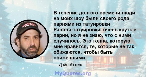 В течение долгого времени люди на моих шоу были своего рода парнями из татуировки Pantera-татуировки, очень крутые парни, но я не знаю, что с ними случилось. Это толпа, которую мне нравится, те, которые не так