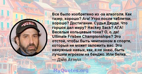 Все было изобретено из -за алкоголя. Как тазер, хорошо? Ага! Утро после таблетки, хорошо? Достигание. Судья Джуди. Что горшок дал миру? Hackey Sack? АГА! Веселые кольцевые тона? О, о, да! Ultimate Frisbee Championships? 