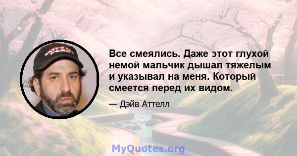 Все смеялись. Даже этот глухой немой мальчик дышал тяжелым и указывал на меня. Который смеется перед их видом.