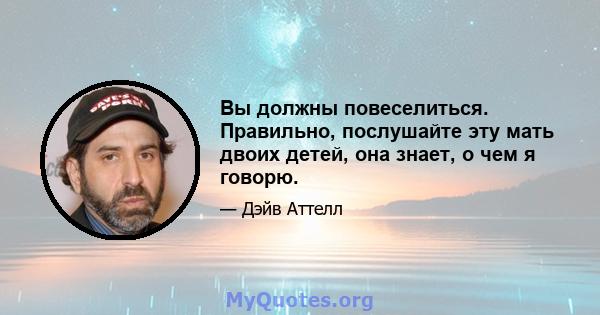 Вы должны повеселиться. Правильно, послушайте эту мать двоих детей, она знает, о чем я говорю.