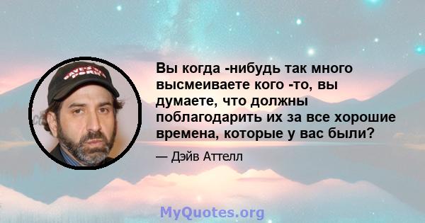 Вы когда -нибудь так много высмеиваете кого -то, вы думаете, что должны поблагодарить их за все хорошие времена, которые у вас были?