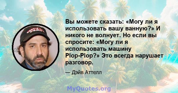 Вы можете сказать: «Могу ли я использовать вашу ванную?» И никого не волнует. Но если вы спросите: «Могу ли я использовать машину Plop-Plop?» Это всегда нарушает разговор.