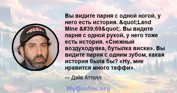 Вы видите парня с одной ногой, у него есть история. "Land Mine '69". Вы видите парня с одной рукой, у него тоже есть история. «Снежный воздуходувка, бутылка виски». Вы видите парня с одним зубом, какая