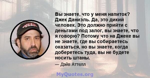 Вы знаете, что у меня напиток? Джек Даниэль. Да, это дикий человек. Это должно прийти с деньгами под залог, вы знаете, что я говорю? Потому что на Джеке вы не знаете, где вы собираетесь оказаться, но вы знаете, когда