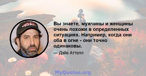 Вы знаете, мужчины и женщины очень похожи в определенных ситуациях. Например, когда они оба в огне - они точно одинаковы.