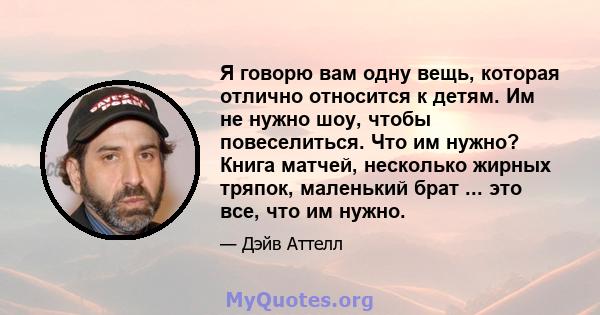 Я говорю вам одну вещь, которая отлично относится к детям. Им не нужно шоу, чтобы повеселиться. Что им нужно? Книга матчей, несколько жирных тряпок, маленький брат ... это все, что им нужно.